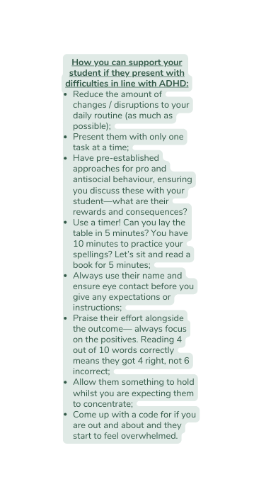 How you can support your student if they present with difficulties in line with ADHD Reduce the amount of changes disruptions to your daily routine as much as possible Present them with only one task at a time Have pre established approaches for pro and antisocial behaviour ensuring you discuss these with your student what are their rewards and consequences Use a timer Can you lay the table in 5 minutes You have 10 minutes to practice your spellings Let s sit and read a book for 5 minutes Always use their name and ensure eye contact before you give any expectations or instructions Praise their effort alongside the outcome always focus on the positives Reading 4 out of 10 words correctly means they got 4 right not 6 incorrect Allow them something to hold whilst you are expecting them to concentrate Come up with a code for if you are out and about and they start to feel overwhelmed