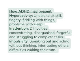 How ADHD may present Hyperactivity Unable to sit still fidgety fiddling with things problems with sleep Inattention Difficulties concentrating disorganised forgetful and struggling to complete tasks Impulsivity Speaking out and acting without thinking interrupting others difficulties waiting their turn