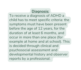 Diagnosis To receive a diagnosis of ADHD a child has to meet specific criteria the symptoms must have been present before the age of 12 years for the duration of at least 6 months and occur in more than one place for example at home and at school This is decided through clinical and psychosocial assessment and developmental history and observer reports by a professional